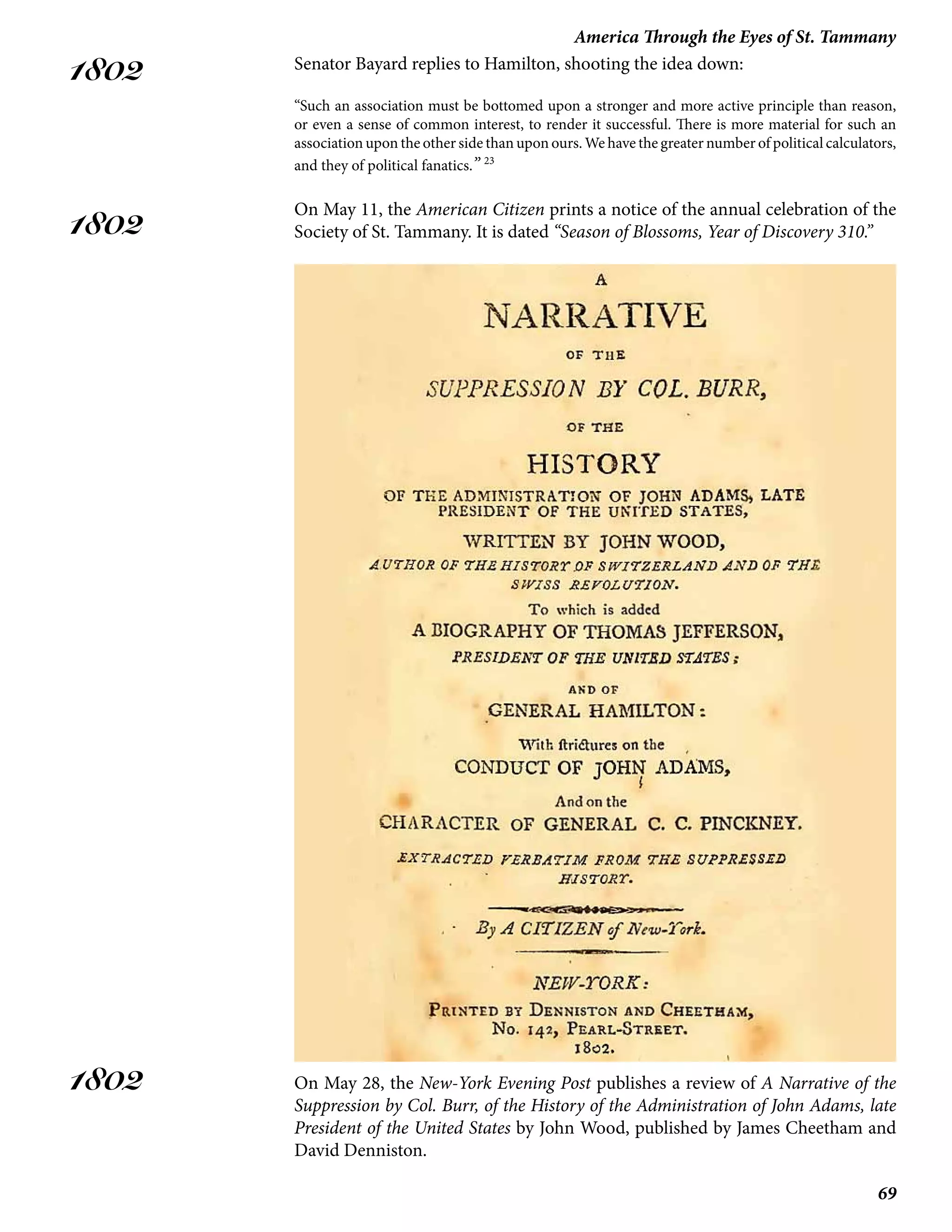 69
America Through the Eyes of St. Tammany
1802
1802
1802
Senator Bayard replies to Hamilton, shooting the idea down:
“Such an association must be bottomed upon a stronger and more active principle than reason,
or even a sense of common interest, to render it successful. There is more material for such an
association upon the other side than upon ours. We have the greater number of political calculators,
and they of political fanatics.” 23
On May 11, the American Citizen prints a notice of the annual celebration of the
Society of St. Tammany. It is dated “Season of Blossoms, Year of Discovery 310.”
On May 28, the New-York Evening Post publishes a review of A Narrative of the
Suppression by Col. Burr, of the History of the Administration of John Adams, late
President of the United States by John Wood, published by James Cheetham and
David Denniston.
 