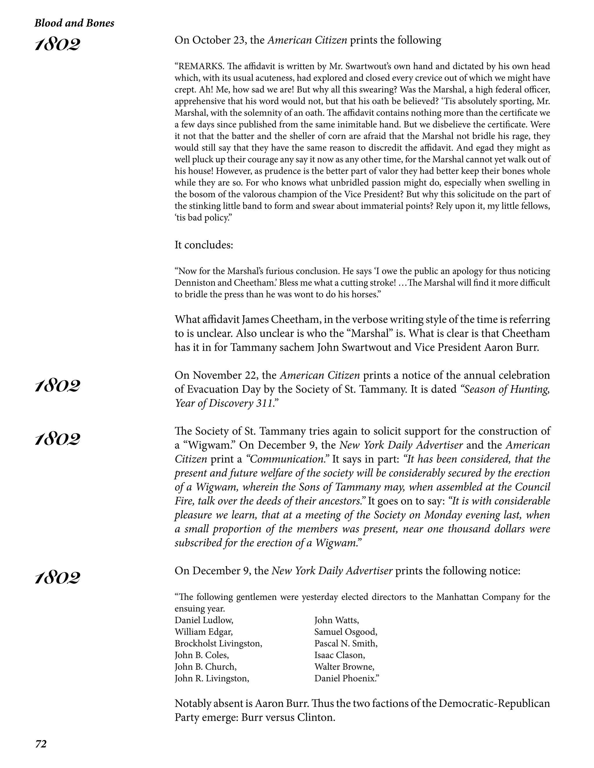 72
Blood and Bones
1802
1802
1802
1802
On October 23, the American Citizen prints the following
“REMARKS. The affidavit is written by Mr. Swartwout’s own hand and dictated by his own head
which, with its usual acuteness, had explored and closed every crevice out of which we might have
crept. Ah! Me, how sad we are! But why all this swearing? Was the Marshal, a high federal officer,
apprehensive that his word would not, but that his oath be believed? ‘Tis absolutely sporting, Mr.
Marshal, with the solemnity of an oath. The affidavit contains nothing more than the certificate we
a few days since published from the same inimitable hand. But we disbelieve the certificate. Were
it not that the batter and the sheller of corn are afraid that the Marshal not bridle his rage, they
would still say that they have the same reason to discredit the affidavit. And egad they might as
well pluck up their courage any say it now as any other time, for the Marshal cannot yet walk out of
his house! However, as prudence is the better part of valor they had better keep their bones whole
while they are so. For who knows what unbridled passion might do, especially when swelling in
the bosom of the valorous champion of the Vice President? But why this solicitude on the part of
the stinking little band to form and swear about immaterial points? Rely upon it, my little fellows,
‘tis bad policy.”
It concludes:
“Now for the Marshal’s furious conclusion. He says ‘I owe the public an apology for thus noticing
Denniston and Cheetham.’ Bless me what a cutting stroke! …The Marshal will find it more difficult
to bridle the press than he was wont to do his horses.”
What affidavit James Cheetham, in the verbose writing style of the time is referring
to is unclear. Also unclear is who the “Marshal” is. What is clear is that Cheetham
has it in for Tammany sachem John Swartwout and Vice President Aaron Burr.
On November 22, the American Citizen prints a notice of the annual celebration
of Evacuation Day by the Society of St. Tammany. It is dated “Season of Hunting,
Year of Discovery 311.”
The Society of St. Tammany tries again to solicit support for the construction of
a “Wigwam.” On December 9, the New York Daily Advertiser and the American
Citizen print a “Communication.” It says in part: “It has been considered, that the
present and future welfare of the society will be considerably secured by the erection
of a Wigwam, wherein the Sons of Tammany may, when assembled at the Council
Fire, talk over the deeds of their ancestors.” It goes on to say: “It is with considerable
pleasure we learn, that at a meeting of the Society on Monday evening last, when
a small proportion of the members was present, near one thousand dollars were
subscribed for the erection of a Wigwam.”
On December 9, the New York Daily Advertiser prints the following notice:
“The following gentlemen were yesterday elected directors to the Manhattan Company for the
ensuing year.
Daniel Ludlow,			 John Watts,
William Edgar,			 Samuel Osgood,
Brockholst Livingston,		 Pascal N. Smith,
John B. Coles,			 Isaac Clason,
John B. Church,			 Walter Browne,
John R. Livingston,		 Daniel Phoenix.”
Notably absent is Aaron Burr. Thus the two factions of the Democratic-Republican
Party emerge: Burr versus Clinton.
 