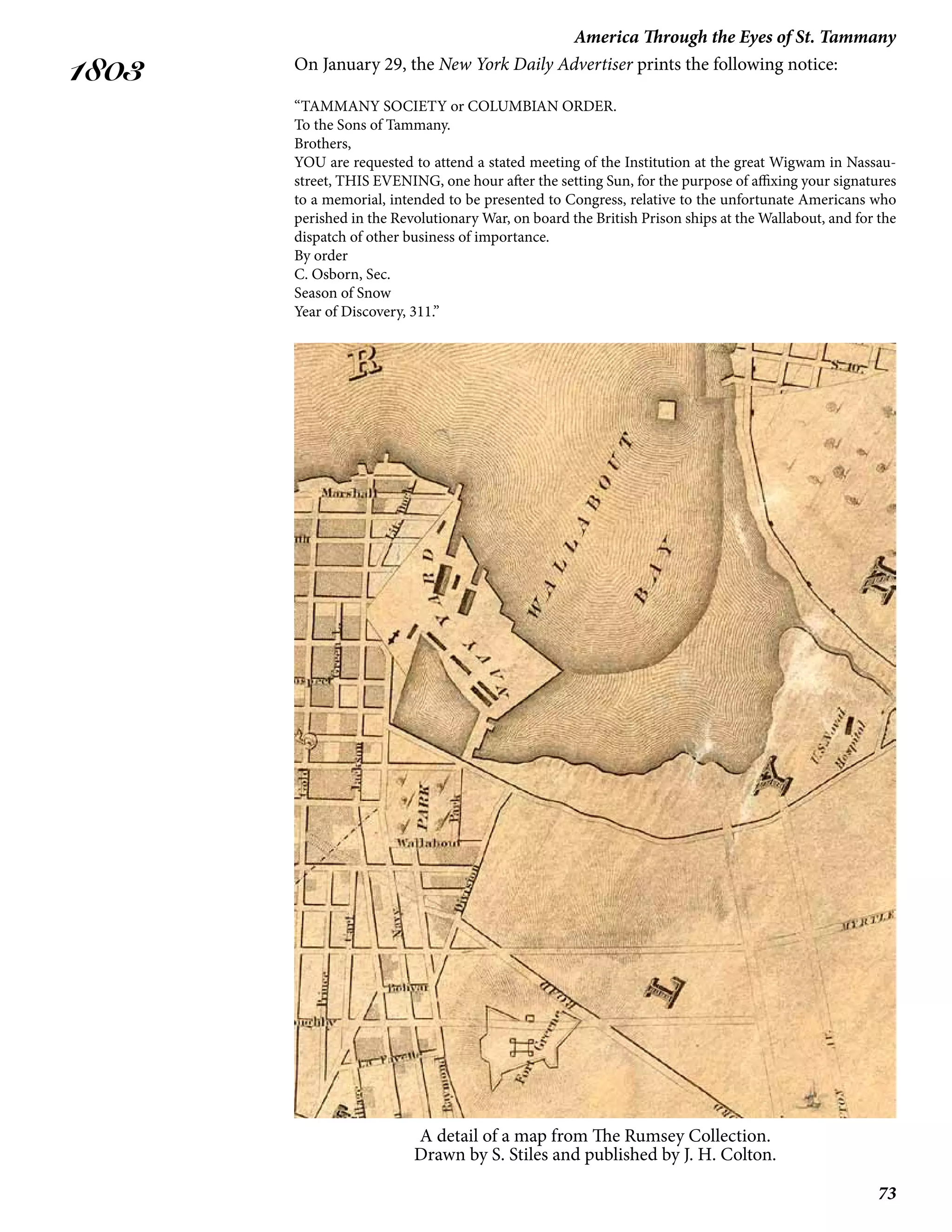 73
America Through the Eyes of St. Tammany
1803 On January 29, the New York Daily Advertiser prints the following notice:
“TAMMANY SOCIETY or COLUMBIAN ORDER.
To the Sons of Tammany.
Brothers,
YOU are requested to attend a stated meeting of the Institution at the great Wigwam in Nassau-
street, THIS EVENING, one hour after the setting Sun, for the purpose of affixing your signatures
to a memorial, intended to be presented to Congress, relative to the unfortunate Americans who
perished in the Revolutionary War, on board the British Prison ships at the Wallabout, and for the
dispatch of other business of importance.
By order
C. Osborn, Sec.
Season of Snow
Year of Discovery, 311.”
A detail of a map from The Rumsey Collection.
Drawn by S. Stiles and published by J. H. Colton.
 