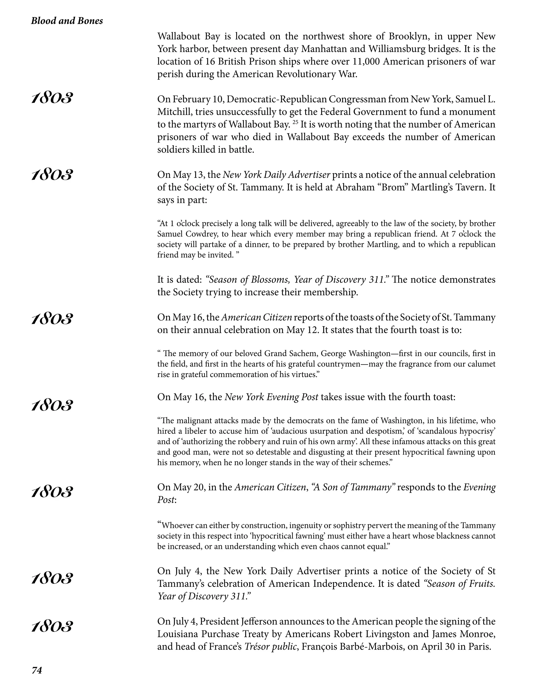 74
Blood and Bones
1803
1803
1803
1803
1803
1803
1803
Wallabout Bay is located on the northwest shore of Brooklyn, in upper New
York harbor, between present day Manhattan and Williamsburg bridges. It is the
location of 16 British Prison ships where over 11,000 American prisoners of war
perish during the American Revolutionary War.
On February 10, Democratic-Republican Congressman from New York, Samuel L.
Mitchill, tries unsuccessfully to get the Federal Government to fund a monument
to the martyrs of Wallabout Bay. 25
It is worth noting that the number of American
prisoners of war who died in Wallabout Bay exceeds the number of American
soldiers killed in battle.
On May 13, the New York Daily Advertiser prints a notice of the annual celebration
of the Society of St. Tammany. It is held at Abraham “Brom” Martling’s Tavern. It
says in part:
“At 1 o’clock precisely a long talk will be delivered, agreeably to the law of the society, by brother
Samuel Cowdrey, to hear which every member may bring a republican friend. At 7 o’clock the
society will partake of a dinner, to be prepared by brother Martling, and to which a republican
friend may be invited. ”
It is dated: “Season of Blossoms, Year of Discovery 311.” The notice demonstrates
the Society trying to increase their membership.
OnMay16,theAmericanCitizenreportsofthetoastsoftheSocietyofSt.Tammany
on their annual celebration on May 12. It states that the fourth toast is to:
“ The memory of our beloved Grand Sachem, George Washington—first in our councils, first in
the field, and first in the hearts of his grateful countrymen—may the fragrance from our calumet
rise in grateful commemoration of his virtues.”
On May 16, the New York Evening Post takes issue with the fourth toast:
“The malignant attacks made by the democrats on the fame of Washington, in his lifetime, who
hired a libeler to accuse him of ‘audacious usurpation and despotism,’ of ‘scandalous hypocrisy’
and of ‘authorizing the robbery and ruin of his own army’. All these infamous attacks on this great
and good man, were not so detestable and disgusting at their present hypocritical fawning upon
his memory, when he no longer stands in the way of their schemes.”
On May 20, in the American Citizen, “A Son of Tammany” responds to the Evening
Post:
“Whoever can either by construction, ingenuity or sophistry pervert the meaning of the Tammany
society in this respect into ‘hypocritical fawning’ must either have a heart whose blackness cannot
be increased, or an understanding which even chaos cannot equal.”
On July 4, the New York Daily Advertiser prints a notice of the Society of St
Tammany’s celebration of American Independence. It is dated “Season of Fruits.
Year of Discovery 311.”
On July 4, President Jefferson announces to the American people the signing of the
Louisiana Purchase Treaty by Americans Robert Livingston and James Monroe,
and head of France’s Trésor public, François Barbé-Marbois, on April 30 in Paris.
 