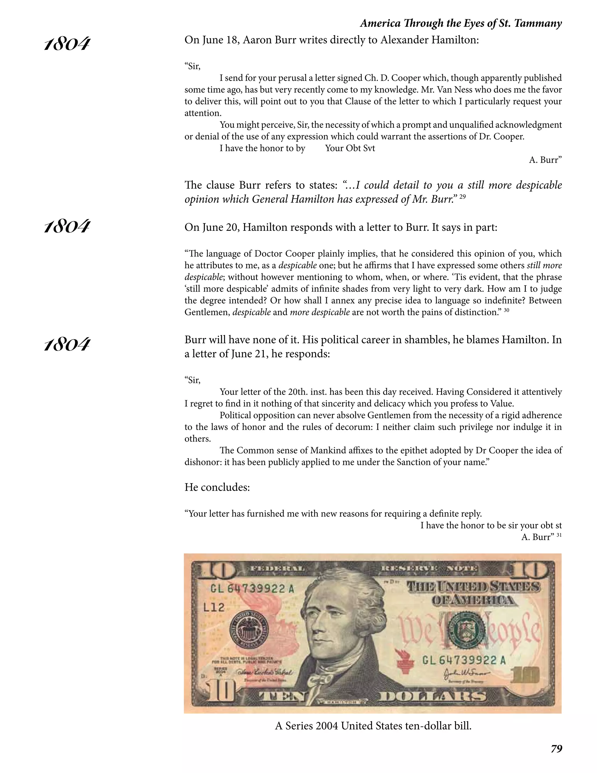 79
America Through the Eyes of St. Tammany
1804
1804
1804
On June 18, Aaron Burr writes directly to Alexander Hamilton:
“Sir,
I send for your perusal a letter signed Ch. D. Cooper which, though apparently published
some time ago, has but very recently come to my knowledge. Mr. Van Ness who does me the favor
to deliver this, will point out to you that Clause of the letter to which I particularly request your
attention.
You might perceive, Sir, the necessity of which a prompt and unqualified acknowledgment
or denial of the use of any expression which could warrant the assertions of Dr. Cooper.
I have the honor to by 	 Your Obt Svt
A. Burr”
The clause Burr refers to states: “…I could detail to you a still more despicable
opinion which General Hamilton has expressed of Mr. Burr.” 29
On June 20, Hamilton responds with a letter to Burr. It says in part:
“The language of Doctor Cooper plainly implies, that he considered this opinion of you, which
he attributes to me, as a despicable one; but he affirms that I have expressed some others still more
despicable; without however mentioning to whom, when, or where. ‘Tis evident, that the phrase
‘still more despicable’ admits of infinite shades from very light to very dark. How am I to judge
the degree intended? Or how shall I annex any precise idea to language so indefinite? Between
Gentlemen, despicable and more despicable are not worth the pains of distinction.” 30
Burr will have none of it. His political career in shambles, he blames Hamilton. In
a letter of June 21, he responds:
“Sir,
	 Your letter of the 20th. inst. has been this day received. Having Considered it attentively
I regret to find in it nothing of that sincerity and delicacy which you profess to Value.
	 Political opposition can never absolve Gentlemen from the necessity of a rigid adherence
to the laws of honor and the rules of decorum: I neither claim such privilege nor indulge it in
others.
	 The Common sense of Mankind affixes to the epithet adopted by Dr Cooper the idea of
dishonor: it has been publicly applied to me under the Sanction of your name.”
He concludes:
“Your letter has furnished me with new reasons for requiring a definite reply.
	 I have the honor to be sir your obt st
A. Burr” 31
A Series 2004 United States ten-dollar bill.
 
