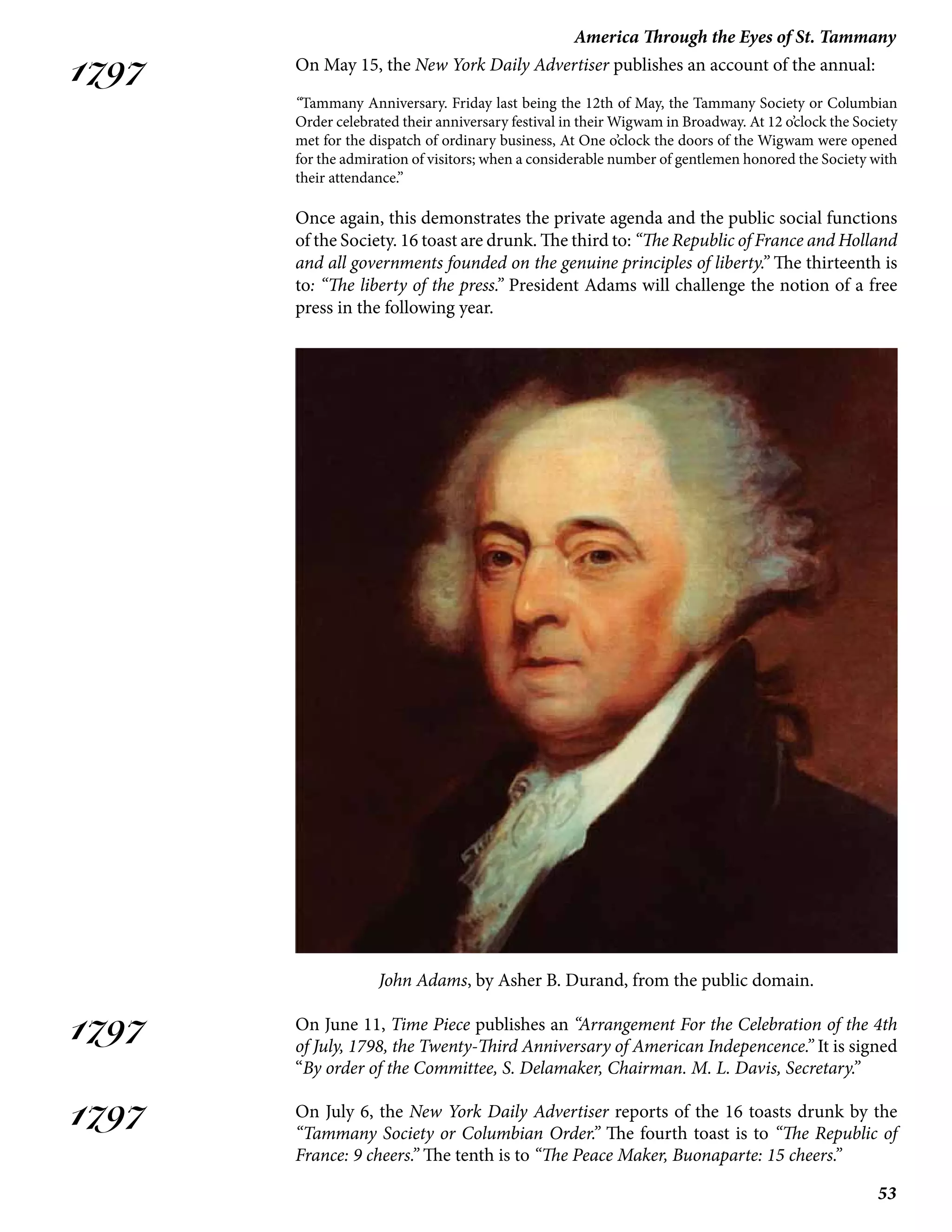53
America Through the Eyes of St. Tammany
1797
1797
1797
On May 15, the New York Daily Advertiser publishes an account of the annual:
“Tammany Anniversary. Friday last being the 12th of May, the Tammany Society or Columbian
Order celebrated their anniversary festival in their Wigwam in Broadway. At 12 o’clock the Society
met for the dispatch of ordinary business, At One o’clock the doors of the Wigwam were opened
for the admiration of visitors; when a considerable number of gentlemen honored the Society with
their attendance.”
Once again, this demonstrates the private agenda and the public social functions
of the Society. 16 toast are drunk. The third to: “The Republic of France and Holland
and all governments founded on the genuine principles of liberty.” The thirteenth is
to: “The liberty of the press.” President Adams will challenge the notion of a free
press in the following year.
John Adams, by Asher B. Durand, from the public domain.
On June 11, Time Piece publishes an “Arrangement For the Celebration of the 4th
of July, 1798, the Twenty-Third Anniversary of American Indepencence.” It is signed
“By order of the Committee, S. Delamaker, Chairman. M. L. Davis, Secretary.”
On July 6, the New York Daily Advertiser reports of the 16 toasts drunk by the
“Tammany Society or Columbian Order.” The fourth toast is to “The Republic of
France: 9 cheers.” The tenth is to “The Peace Maker, Buonaparte: 15 cheers.”
 