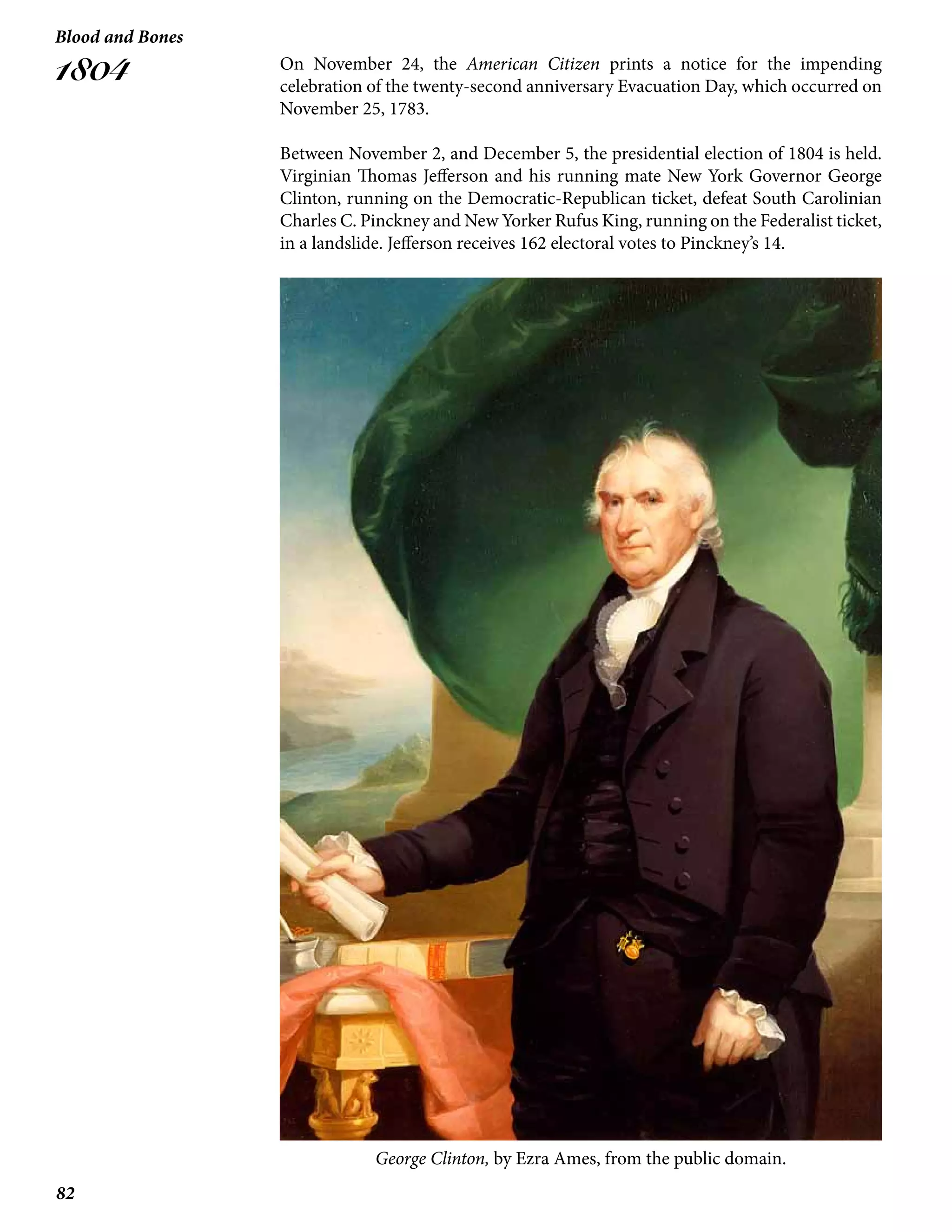 82
Blood and Bones
1804 On November 24, the American Citizen prints a notice for the impending
celebration of the twenty-second anniversary Evacuation Day, which occurred on
November 25, 1783.
Between November 2, and December 5, the presidential election of 1804 is held.
Virginian Thomas Jefferson and his running mate New York Governor George
Clinton, running on the Democratic-Republican ticket, defeat South Carolinian
Charles C. Pinckney and New Yorker Rufus King, running on the Federalist ticket,
in a landslide. Jefferson receives 162 electoral votes to Pinckney’s 14.
George Clinton, by Ezra Ames, from the public domain.
 