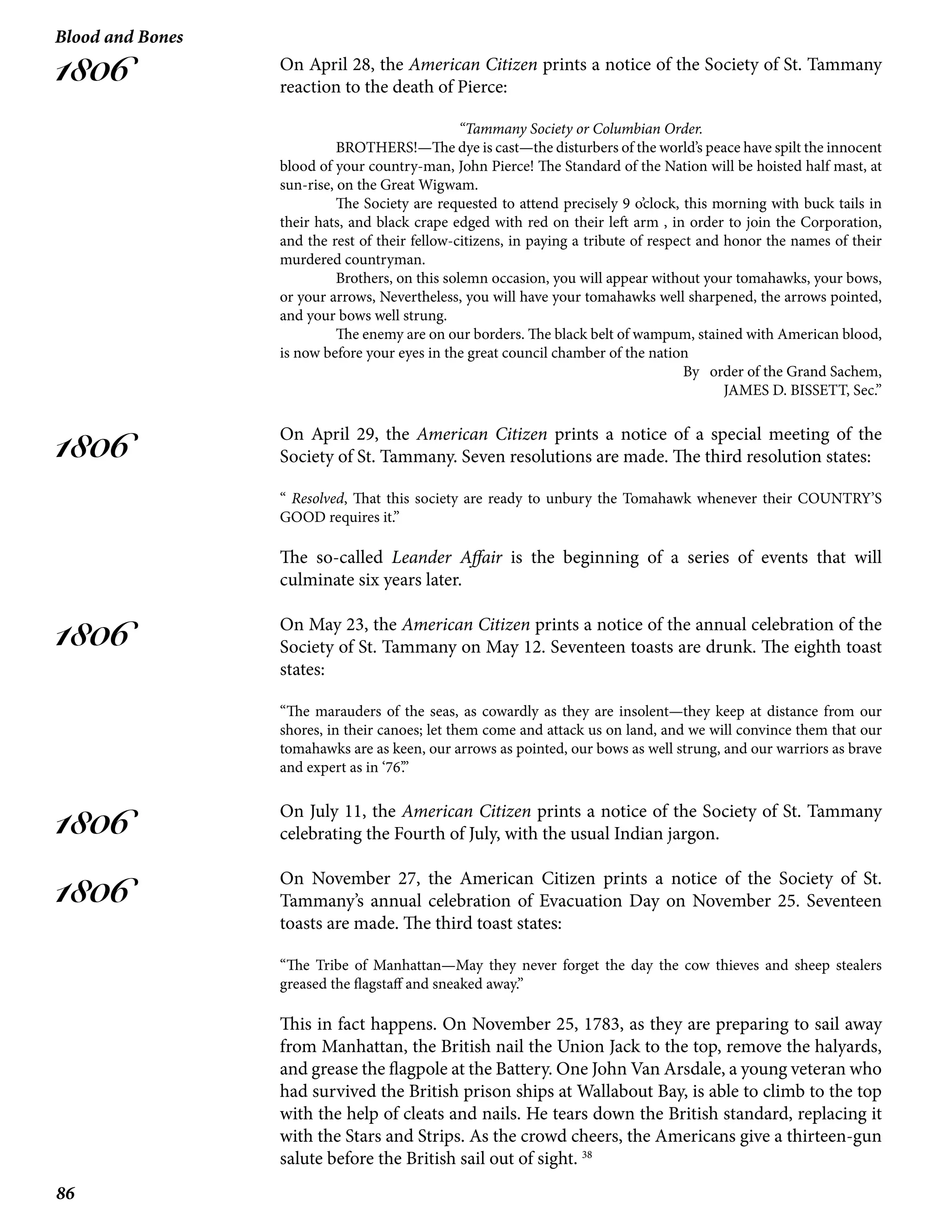 86
Blood and Bones
1806
1806
1806
1806
1806
On April 28, the American Citizen prints a notice of the Society of St. Tammany
reaction to the death of Pierce:
“Tammany Society or Columbian Order.
	 BROTHERS!—The dye is cast—the disturbers of the world’s peace have spilt the innocent
blood of your country-man, John Pierce! The Standard of the Nation will be hoisted half mast, at
sun-rise, on the Great Wigwam.
	 The Society are requested to attend precisely 9 o’clock, this morning with buck tails in
their hats, and black crape edged with red on their left arm , in order to join the Corporation,
and the rest of their fellow-citizens, in paying a tribute of respect and honor the names of their
murdered countryman.
	 Brothers, on this solemn occasion, you will appear without your tomahawks, your bows,
or your arrows, Nevertheless, you will have your tomahawks well sharpened, the arrows pointed,
and your bows well strung.
	 The enemy are on our borders. The black belt of wampum, stained with American blood,
is now before your eyes in the great council chamber of the nation
By order of the Grand Sachem,
JAMES D. BISSETT, Sec.”
On April 29, the American Citizen prints a notice of a special meeting of the
Society of St. Tammany. Seven resolutions are made. The third resolution states:
“ Resolved, That this society are ready to unbury the Tomahawk whenever their COUNTRY’S
GOOD requires it.”
The so-called Leander Affair is the beginning of a series of events that will
culminate six years later.
On May 23, the American Citizen prints a notice of the annual celebration of the
Society of St. Tammany on May 12. Seventeen toasts are drunk. The eighth toast
states:
“The marauders of the seas, as cowardly as they are insolent—they keep at distance from our
shores, in their canoes; let them come and attack us on land, and we will convince them that our
tomahawks are as keen, our arrows as pointed, our bows as well strung, and our warriors as brave
and expert as in ‘76’.”
On July 11, the American Citizen prints a notice of the Society of St. Tammany
celebrating the Fourth of July, with the usual Indian jargon.
On November 27, the American Citizen prints a notice of the Society of St.
Tammany’s annual celebration of Evacuation Day on November 25. Seventeen
toasts are made. The third toast states:
“The Tribe of Manhattan—May they never forget the day the cow thieves and sheep stealers
greased the flagstaff and sneaked away.”
This in fact happens. On November 25, 1783, as they are preparing to sail away
from Manhattan, the British nail the Union Jack to the top, remove the halyards,
and grease the flagpole at the Battery. One John Van Arsdale, a young veteran who
had survived the British prison ships at Wallabout Bay, is able to climb to the top
with the help of cleats and nails. He tears down the British standard, replacing it
with the Stars and Strips. As the crowd cheers, the Americans give a thirteen-gun
salute before the British sail out of sight. 38
 