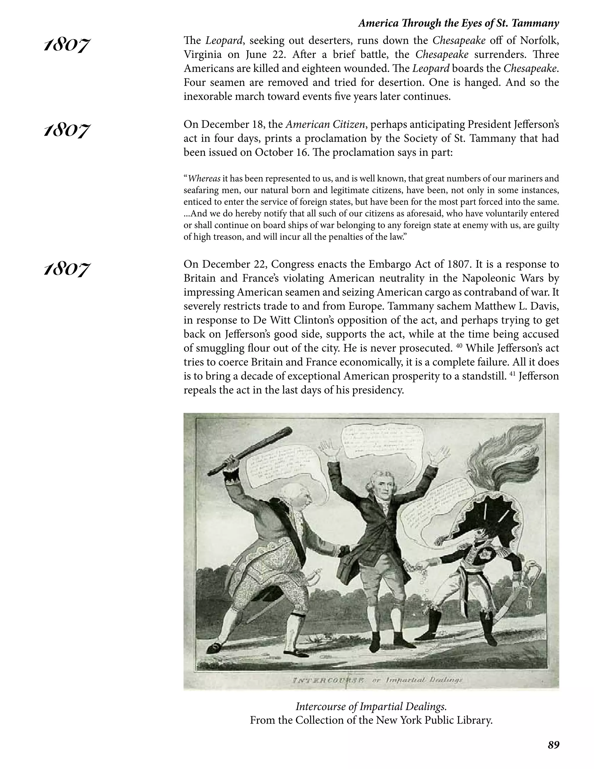 89
America Through the Eyes of St. Tammany
1807
1807
1807
The Leopard, seeking out deserters, runs down the Chesapeake off of Norfolk,
Virginia on June 22. After a brief battle, the Chesapeake surrenders. Three
Americans are killed and eighteen wounded. The Leopard boards the Chesapeake.
Four seamen are removed and tried for desertion. One is hanged. And so the
inexorable march toward events five years later continues.
On December 18, the American Citizen, perhaps anticipating President Jefferson’s
act in four days, prints a proclamation by the Society of St. Tammany that had
been issued on October 16. The proclamation says in part:
“Whereas it has been represented to us, and is well known, that great numbers of our mariners and
seafaring men, our natural born and legitimate citizens, have been, not only in some instances,
enticed to enter the service of foreign states, but have been for the most part forced into the same.
...And we do hereby notify that all such of our citizens as aforesaid, who have voluntarily entered
or shall continue on board ships of war belonging to any foreign state at enemy with us, are guilty
of high treason, and will incur all the penalties of the law.”
On December 22, Congress enacts the Embargo Act of 1807. It is a response to
Britain and France’s violating American neutrality in the Napoleonic Wars by
impressing American seamen and seizing American cargo as contraband of war. It
severely restricts trade to and from Europe. Tammany sachem Matthew L. Davis,
in response to De Witt Clinton’s opposition of the act, and perhaps trying to get
back on Jefferson’s good side, supports the act, while at the time being accused
of smuggling flour out of the city. He is never prosecuted. 40
While Jefferson’s act
tries to coerce Britain and France economically, it is a complete failure. All it does
is to bring a decade of exceptional American prosperity to a standstill. 41
Jefferson
repeals the act in the last days of his presidency.
Intercourse of Impartial Dealings.
From the Collection of the New York Public Library.
 