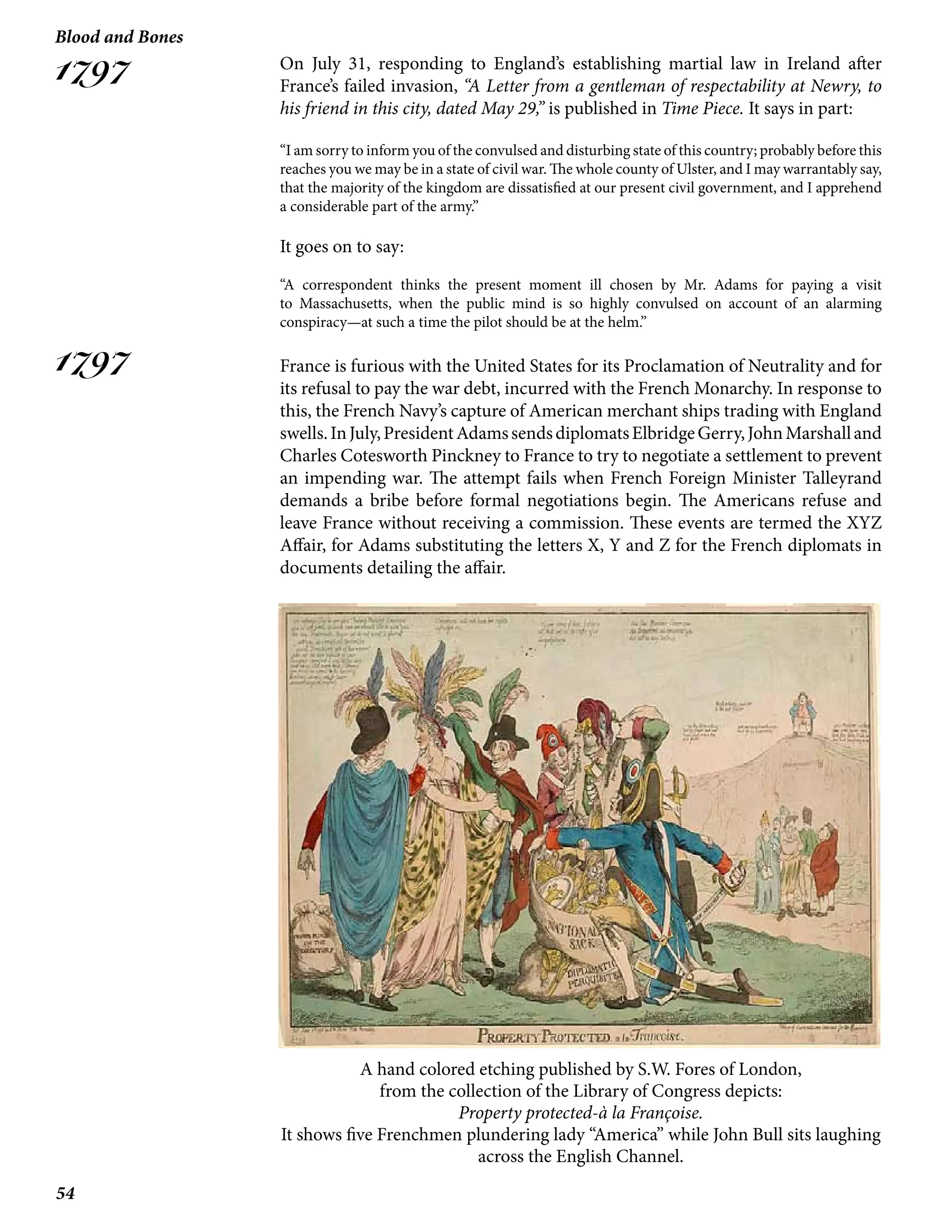 54
Blood and Bones
1797
1797
On July 31, responding to England’s establishing martial law in Ireland after
France’s failed invasion, “A Letter from a gentleman of respectability at Newry, to
his friend in this city, dated May 29,” is published in Time Piece. It says in part:
“I am sorry to inform you of the convulsed and disturbing state of this country; probably before this
reaches you we may be in a state of civil war. The whole county of Ulster, and I may warrantably say,
that the majority of the kingdom are dissatisfied at our present civil government, and I apprehend
a considerable part of the army.”
It goes on to say:
“A correspondent thinks the present moment ill chosen by Mr. Adams for paying a visit
to Massachusetts, when the public mind is so highly convulsed on account of an alarming
conspiracy—at such a time the pilot should be at the helm.”
France is furious with the United States for its Proclamation of Neutrality and for
its refusal to pay the war debt, incurred with the French Monarchy. In response to
this, the French Navy’s capture of American merchant ships trading with England
swells.InJuly,PresidentAdamssendsdiplomatsElbridgeGerry,JohnMarshalland
Charles Cotesworth Pinckney to France to try to negotiate a settlement to prevent
an impending war. The attempt fails when French Foreign Minister Talleyrand
demands a bribe before formal negotiations begin. The Americans refuse and
leave France without receiving a commission. These events are termed the XYZ
Affair, for Adams substituting the letters X, Y and Z for the French diplomats in
documents detailing the affair.
A hand colored etching published by S.W. Fores of London,
from the collection of the Library of Congress depicts:
Property protected-à la Françoise.
It shows five Frenchmen plundering lady “America” while John Bull sits laughing
across the English Channel.
 