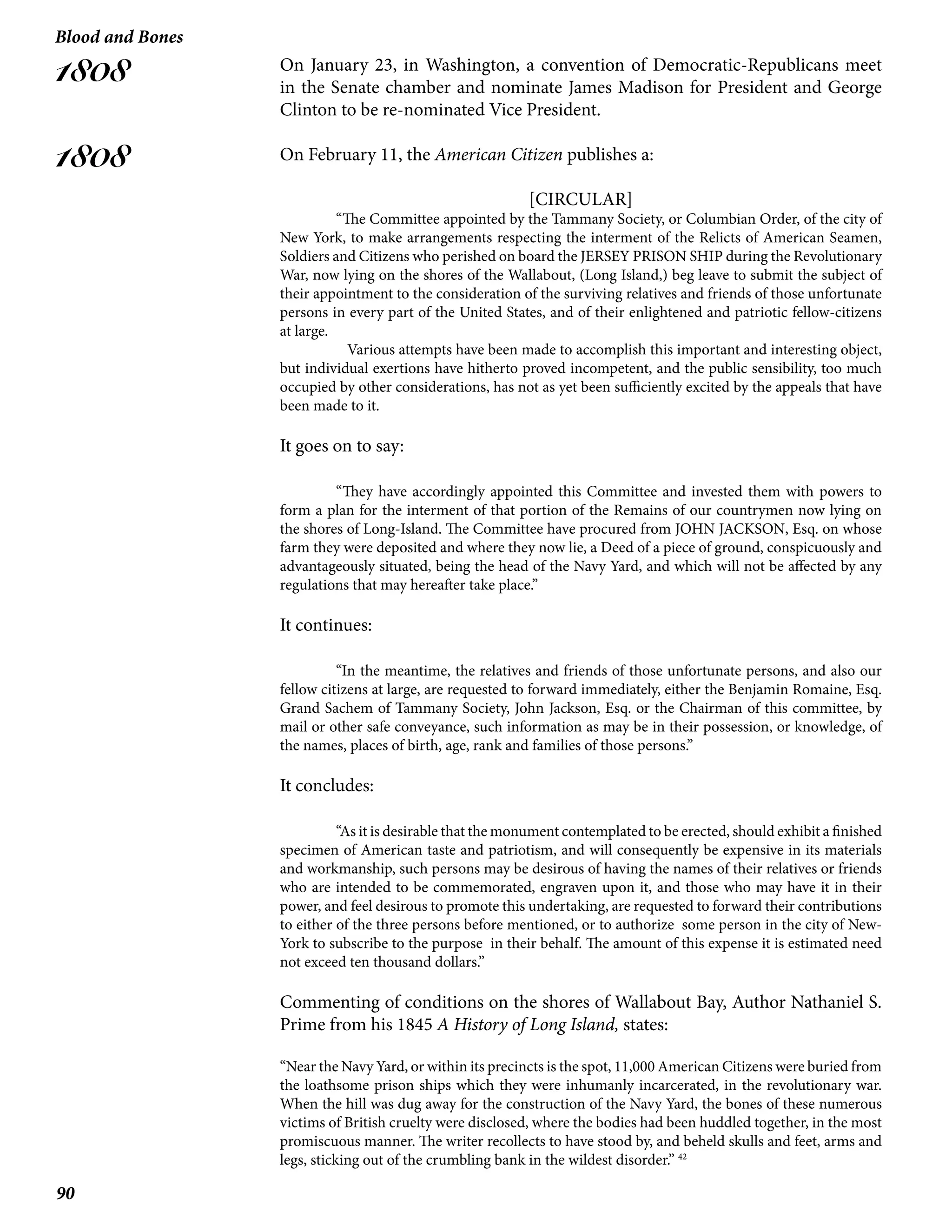 90
Blood and Bones
1808
1808
On January 23, in Washington, a convention of Democratic-Republicans meet
in the Senate chamber and nominate James Madison for President and George
Clinton to be re-nominated Vice President.
On February 11, the American Citizen publishes a:
[CIRCULAR]
“The Committee appointed by the Tammany Society, or Columbian Order, of the city of
New York, to make arrangements respecting the interment of the Relicts of American Seamen,
Soldiers and Citizens who perished on board the JERSEY PRISON SHIP during the Revolutionary
War, now lying on the shores of the Wallabout, (Long Island,) beg leave to submit the subject of
their appointment to the consideration of the surviving relatives and friends of those unfortunate
persons in every part of the United States, and of their enlightened and patriotic fellow-citizens
at large.
Various attempts have been made to accomplish this important and interesting object,
but individual exertions have hitherto proved incompetent, and the public sensibility, too much
occupied by other considerations, has not as yet been sufficiently excited by the appeals that have
been made to it.
It goes on to say:
	 “They have accordingly appointed this Committee and invested them with powers to
form a plan for the interment of that portion of the Remains of our countrymen now lying on
the shores of Long-Island. The Committee have procured from JOHN JACKSON, Esq. on whose
farm they were deposited and where they now lie, a Deed of a piece of ground, conspicuously and
advantageously situated, being the head of the Navy Yard, and which will not be affected by any
regulations that may hereafter take place.”
It continues:
	 “In the meantime, the relatives and friends of those unfortunate persons, and also our
fellow citizens at large, are requested to forward immediately, either the Benjamin Romaine, Esq.
Grand Sachem of Tammany Society, John Jackson, Esq. or the Chairman of this committee, by
mail or other safe conveyance, such information as may be in their possession, or knowledge, of
the names, places of birth, age, rank and families of those persons.”
It concludes:
	 “As it is desirable that the monument contemplated to be erected, should exhibit a finished
specimen of American taste and patriotism, and will consequently be expensive in its materials
and workmanship, such persons may be desirous of having the names of their relatives or friends
who are intended to be commemorated, engraven upon it, and those who may have it in their
power, and feel desirous to promote this undertaking, are requested to forward their contributions
to either of the three persons before mentioned, or to authorize some person in the city of New-
York to subscribe to the purpose in their behalf. The amount of this expense it is estimated need
not exceed ten thousand dollars.”
Commenting of conditions on the shores of Wallabout Bay, Author Nathaniel S.
Prime from his 1845 A History of Long Island, states:
“Near the Navy Yard, or within its precincts is the spot, 11,000 American Citizens were buried from
the loathsome prison ships which they were inhumanly incarcerated, in the revolutionary war.
When the hill was dug away for the construction of the Navy Yard, the bones of these numerous
victims of British cruelty were disclosed, where the bodies had been huddled together, in the most
promiscuous manner. The writer recollects to have stood by, and beheld skulls and feet, arms and
legs, sticking out of the crumbling bank in the wildest disorder.” 42
 