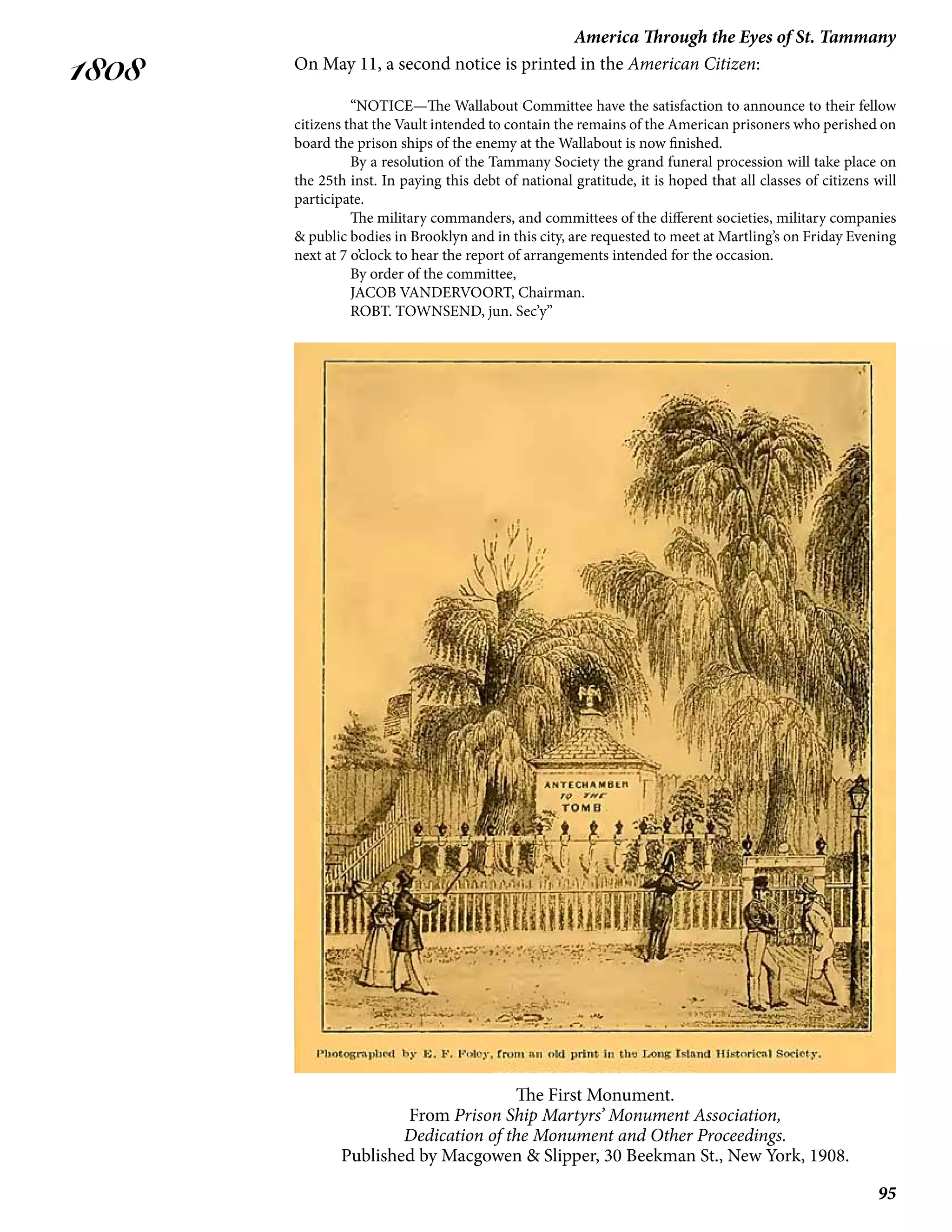 95
America Through the Eyes of St. Tammany
1808 On May 11, a second notice is printed in the American Citizen:
	 “NOTICE—The Wallabout Committee have the satisfaction to announce to their fellow
citizens that the Vault intended to contain the remains of the American prisoners who perished on
board the prison ships of the enemy at the Wallabout is now finished.
	 By a resolution of the Tammany Society the grand funeral procession will take place on
the 25th inst. In paying this debt of national gratitude, it is hoped that all classes of citizens will
participate.
	 The military commanders, and committees of the different societies, military companies
& public bodies in Brooklyn and in this city, are requested to meet at Martling’s on Friday Evening
next at 7 o’clock to hear the report of arrangements intended for the occasion.
	 By order of the committee,
	 JACOB VANDERVOORT, Chairman.
	 ROBT. TOWNSEND, jun. Sec’y”
The First Monument.
From Prison Ship Martyrs’ Monument Association,
Dedication of the Monument and Other Proceedings.
Published by Macgowen & Slipper, 30 Beekman St., New York, 1908.
 