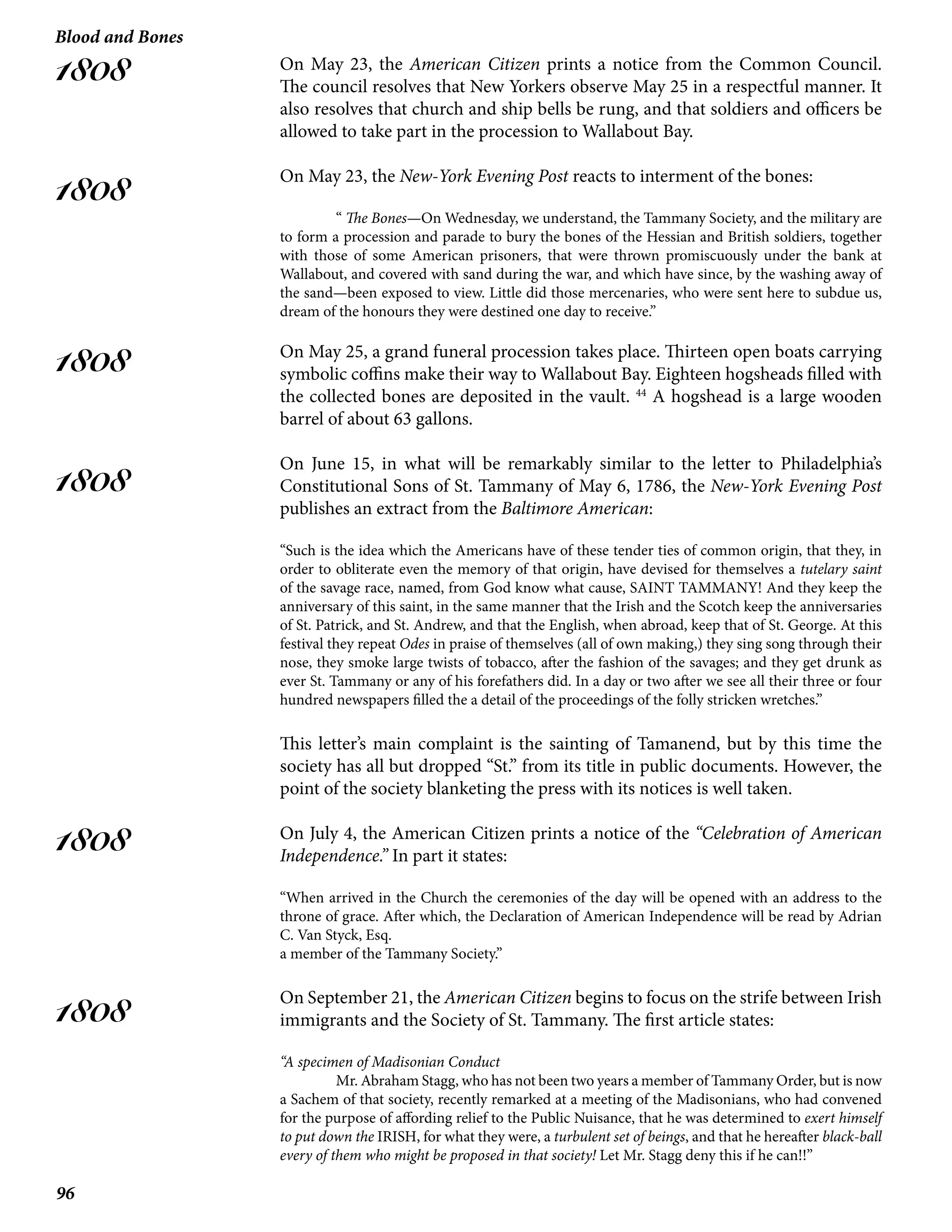 96
Blood and Bones
1808
1808
1808
1808
1808
1808
On May 23, the American Citizen prints a notice from the Common Council.
The council resolves that New Yorkers observe May 25 in a respectful manner. It
also resolves that church and ship bells be rung, and that soldiers and officers be
allowed to take part in the procession to Wallabout Bay.
On May 23, the New-York Evening Post reacts to interment of the bones:
	“ The Bones—On Wednesday, we understand, the Tammany Society, and the military are
to form a procession and parade to bury the bones of the Hessian and British soldiers, together
with those of some American prisoners, that were thrown promiscuously under the bank at
Wallabout, and covered with sand during the war, and which have since, by the washing away of
the sand—been exposed to view. Little did those mercenaries, who were sent here to subdue us,
dream of the honours they were destined one day to receive.”
On May 25, a grand funeral procession takes place. Thirteen open boats carrying
symbolic coffins make their way to Wallabout Bay. Eighteen hogsheads filled with
the collected bones are deposited in the vault. 44
A hogshead is a large wooden
barrel of about 63 gallons.
On June 15, in what will be remarkably similar to the letter to Philadelphia’s
Constitutional Sons of St. Tammany of May 6, 1786, the New-York Evening Post
publishes an extract from the Baltimore American:
“Such is the idea which the Americans have of these tender ties of common origin, that they, in
order to obliterate even the memory of that origin, have devised for themselves a tutelary saint
of the savage race, named, from God know what cause, SAINT TAMMANY! And they keep the
anniversary of this saint, in the same manner that the Irish and the Scotch keep the anniversaries
of St. Patrick, and St. Andrew, and that the English, when abroad, keep that of St. George. At this
festival they repeat Odes in praise of themselves (all of own making,) they sing song through their
nose, they smoke large twists of tobacco, after the fashion of the savages; and they get drunk as
ever St. Tammany or any of his forefathers did. In a day or two after we see all their three or four
hundred newspapers filled the a detail of the proceedings of the folly stricken wretches.”
This letter’s main complaint is the sainting of Tamanend, but by this time the
society has all but dropped “St.” from its title in public documents. However, the
point of the society blanketing the press with its notices is well taken.
On July 4, the American Citizen prints a notice of the “Celebration of American
Independence.” In part it states:
“When arrived in the Church the ceremonies of the day will be opened with an address to the
throne of grace. After which, the Declaration of American Independence will be read by Adrian
C. Van Styck, Esq.
a member of the Tammany Society.”
On September 21, the American Citizen begins to focus on the strife between Irish
immigrants and the Society of St. Tammany. The first article states:
“A specimen of Madisonian Conduct
	 Mr. Abraham Stagg, who has not been two years a member of Tammany Order, but is now
a Sachem of that society, recently remarked at a meeting of the Madisonians, who had convened
for the purpose of affording relief to the Public Nuisance, that he was determined to exert himself
to put down the IRISH, for what they were, a turbulent set of beings, and that he hereafter black-ball
every of them who might be proposed in that society! Let Mr. Stagg deny this if he can!!”
 