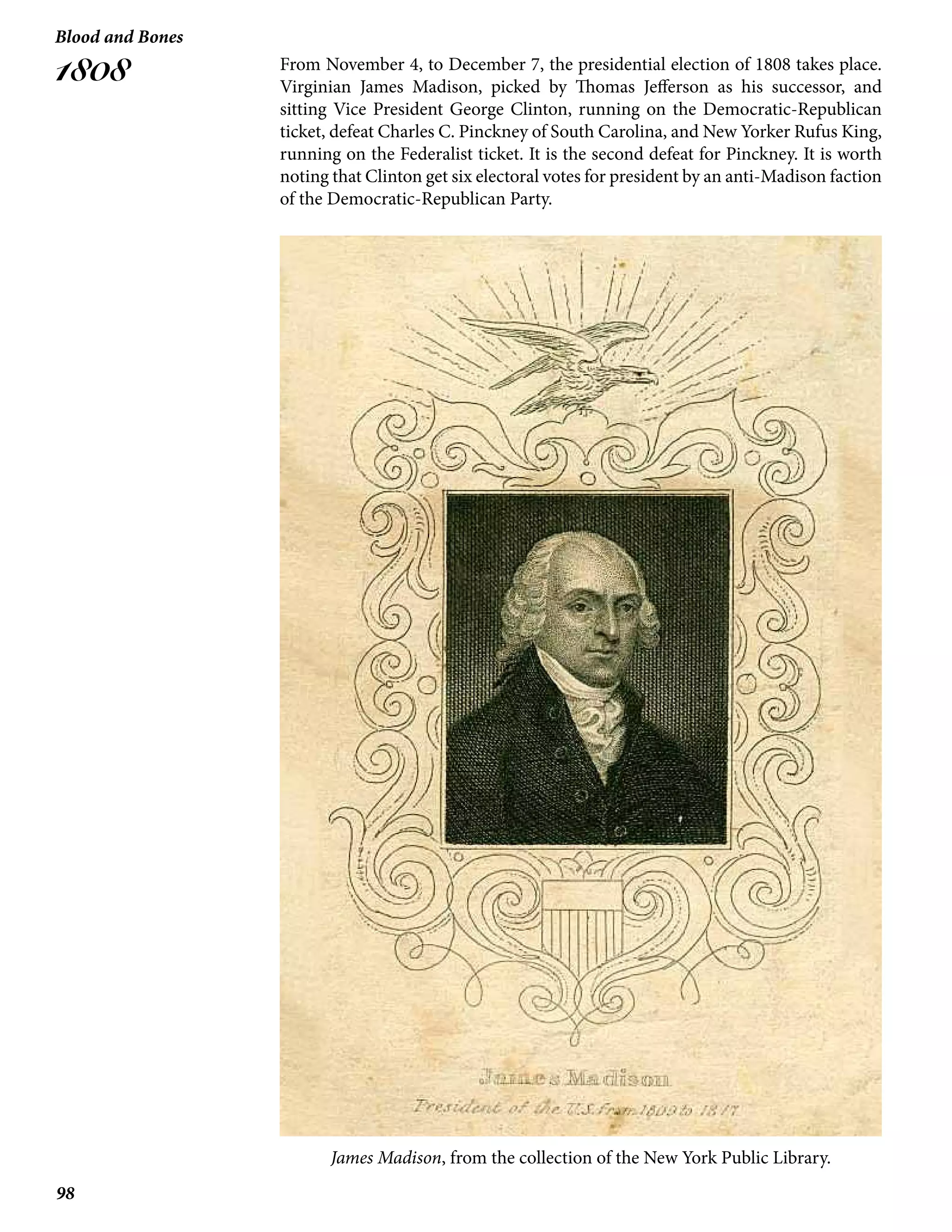 98
Blood and Bones
1808 From November 4, to December 7, the presidential election of 1808 takes place.
Virginian James Madison, picked by Thomas Jefferson as his successor, and
sitting Vice President George Clinton, running on the Democratic-Republican
ticket, defeat Charles C. Pinckney of South Carolina, and New Yorker Rufus King,
running on the Federalist ticket. It is the second defeat for Pinckney. It is worth
noting that Clinton get six electoral votes for president by an anti-Madison faction
of the Democratic-Republican Party.
James Madison, from the collection of the New York Public Library.
 