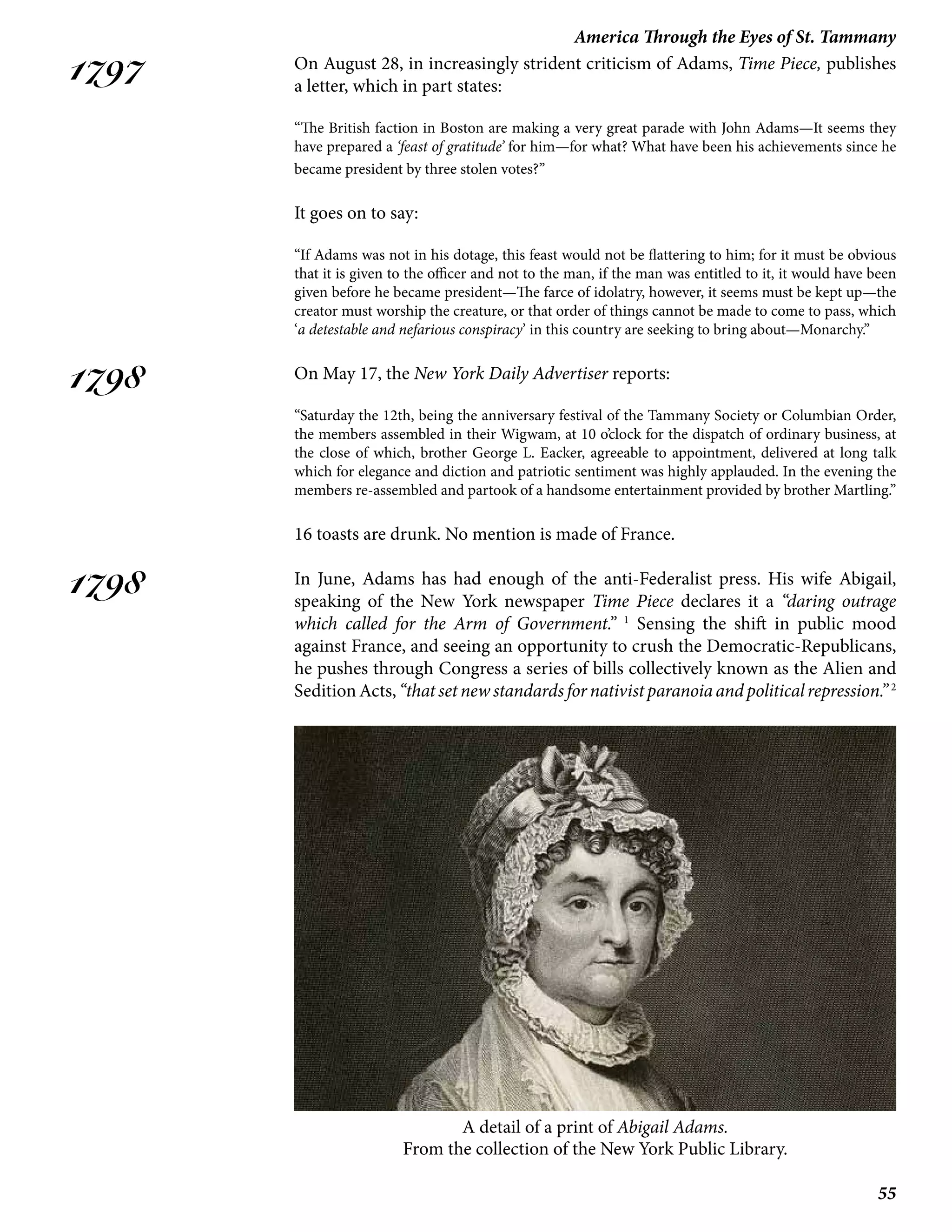 55
America Through the Eyes of St. Tammany
1797
1798
1798
On August 28, in increasingly strident criticism of Adams, Time Piece, publishes
a letter, which in part states:
“The British faction in Boston are making a very great parade with John Adams—It seems they
have prepared a ‘feast of gratitude’ for him—for what? What have been his achievements since he
became president by three stolen votes?”
It goes on to say:
“If Adams was not in his dotage, this feast would not be flattering to him; for it must be obvious
that it is given to the officer and not to the man, if the man was entitled to it, it would have been
given before he became president—The farce of idolatry, however, it seems must be kept up—the
creator must worship the creature, or that order of things cannot be made to come to pass, which
‘a detestable and nefarious conspiracy’ in this country are seeking to bring about—Monarchy.”
On May 17, the New York Daily Advertiser reports:
“Saturday the 12th, being the anniversary festival of the Tammany Society or Columbian Order,
the members assembled in their Wigwam, at 10 o’clock for the dispatch of ordinary business, at
the close of which, brother George L. Eacker, agreeable to appointment, delivered at long talk
which for elegance and diction and patriotic sentiment was highly applauded. In the evening the
members re-assembled and partook of a handsome entertainment provided by brother Martling.”
16 toasts are drunk. No mention is made of France.
In June, Adams has had enough of the anti-Federalist press. His wife Abigail,
speaking of the New York newspaper Time Piece declares it a “daring outrage
which called for the Arm of Government.” 1
Sensing the shift in public mood
against France, and seeing an opportunity to crush the Democratic-Republicans,
he pushes through Congress a series of bills collectively known as the Alien and
SeditionActs,“thatsetnewstandardsfornativistparanoiaandpoliticalrepression.” 2
A detail of a print of Abigail Adams.
From the collection of the New York Public Library.
 