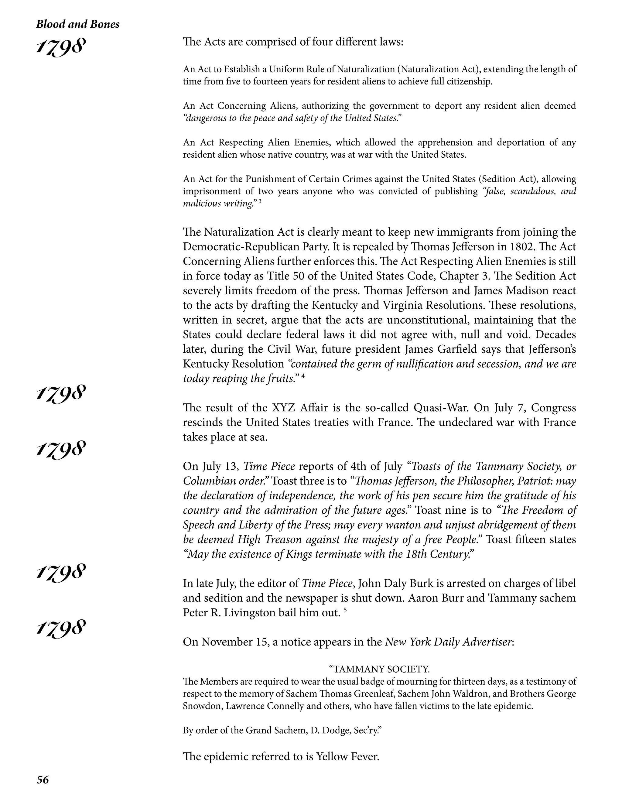 56
Blood and Bones
1798
1798
1798
1798
1798
The Acts are comprised of four different laws:
An Act to Establish a Uniform Rule of Naturalization (Naturalization Act), extending the length of
time from five to fourteen years for resident aliens to achieve full citizenship.
An Act Concerning Aliens, authorizing the government to deport any resident alien deemed
“dangerous to the peace and safety of the United States.”
An Act Respecting Alien Enemies, which allowed the apprehension and deportation of any
resident alien whose native country, was at war with the United States.
An Act for the Punishment of Certain Crimes against the United States (Sedition Act), allowing
imprisonment of two years anyone who was convicted of publishing “false, scandalous, and
malicious writing.” 3
The Naturalization Act is clearly meant to keep new immigrants from joining the
Democratic-Republican Party. It is repealed by Thomas Jefferson in 1802. The Act
Concerning Aliens further enforces this. The Act Respecting Alien Enemies is still
in force today as Title 50 of the United States Code, Chapter 3. The Sedition Act
severely limits freedom of the press. Thomas Jefferson and James Madison react
to the acts by drafting the Kentucky and Virginia Resolutions. These resolutions,
written in secret, argue that the acts are unconstitutional, maintaining that the
States could declare federal laws it did not agree with, null and void. Decades
later, during the Civil War, future president James Garfield says that Jefferson’s
Kentucky Resolution “contained the germ of nullification and secession, and we are
today reaping the fruits.” 4
The result of the XYZ Affair is the so-called Quasi-War. On July 7, Congress
rescinds the United States treaties with France. The undeclared war with France
takes place at sea.
On July 13, Time Piece reports of 4th of July “Toasts of the Tammany Society, or
Columbian order.” Toast three is to “Thomas Jefferson, the Philosopher, Patriot: may
the declaration of independence, the work of his pen secure him the gratitude of his
country and the admiration of the future ages.” Toast nine is to “The Freedom of
Speech and Liberty of the Press; may every wanton and unjust abridgement of them
be deemed High Treason against the majesty of a free People.” Toast fifteen states
“May the existence of Kings terminate with the 18th Century.”
In late July, the editor of Time Piece, John Daly Burk is arrested on charges of libel
and sedition and the newspaper is shut down. Aaron Burr and Tammany sachem
Peter R. Livingston bail him out. 5
On November 15, a notice appears in the New York Daily Advertiser:
“TAMMANY SOCIETY.
The Members are required to wear the usual badge of mourning for thirteen days, as a testimony of
respect to the memory of Sachem Thomas Greenleaf, Sachem John Waldron, and Brothers George
Snowdon, Lawrence Connelly and others, who have fallen victims to the late epidemic.
By order of the Grand Sachem, D. Dodge, Sec’ry.”
The epidemic referred to is Yellow Fever.
 