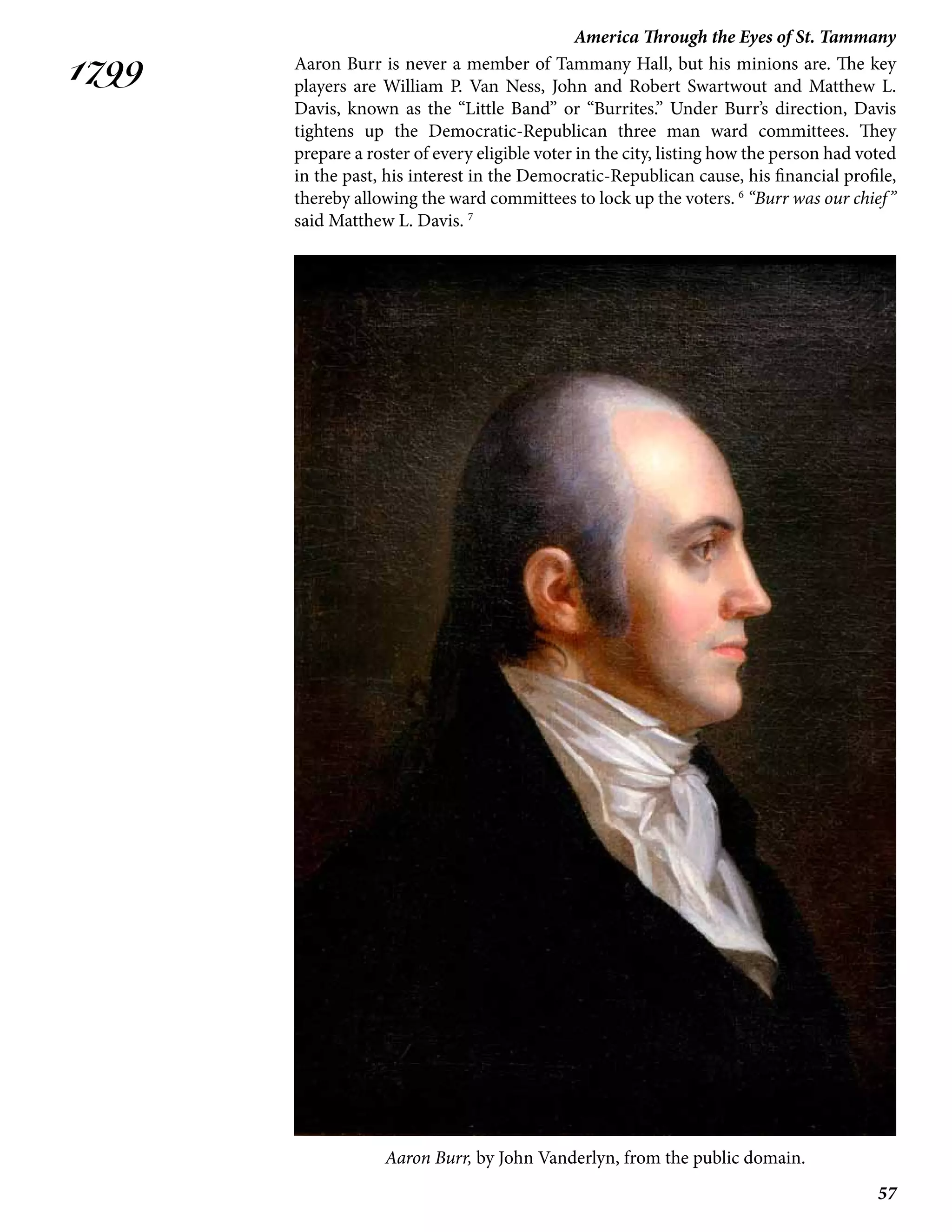 57
America Through the Eyes of St. Tammany
1799 Aaron Burr is never a member of Tammany Hall, but his minions are. The key
players are William P. Van Ness, John and Robert Swartwout and Matthew L.
Davis, known as the “Little Band” or “Burrites.” Under Burr’s direction, Davis
tightens up the Democratic-Republican three man ward committees. They
prepare a roster of every eligible voter in the city, listing how the person had voted
in the past, his interest in the Democratic-Republican cause, his financial profile,
thereby allowing the ward committees to lock up the voters. 6
“Burr was our chief”
said Matthew L. Davis. 7
Aaron Burr, by John Vanderlyn, from the public domain.
 