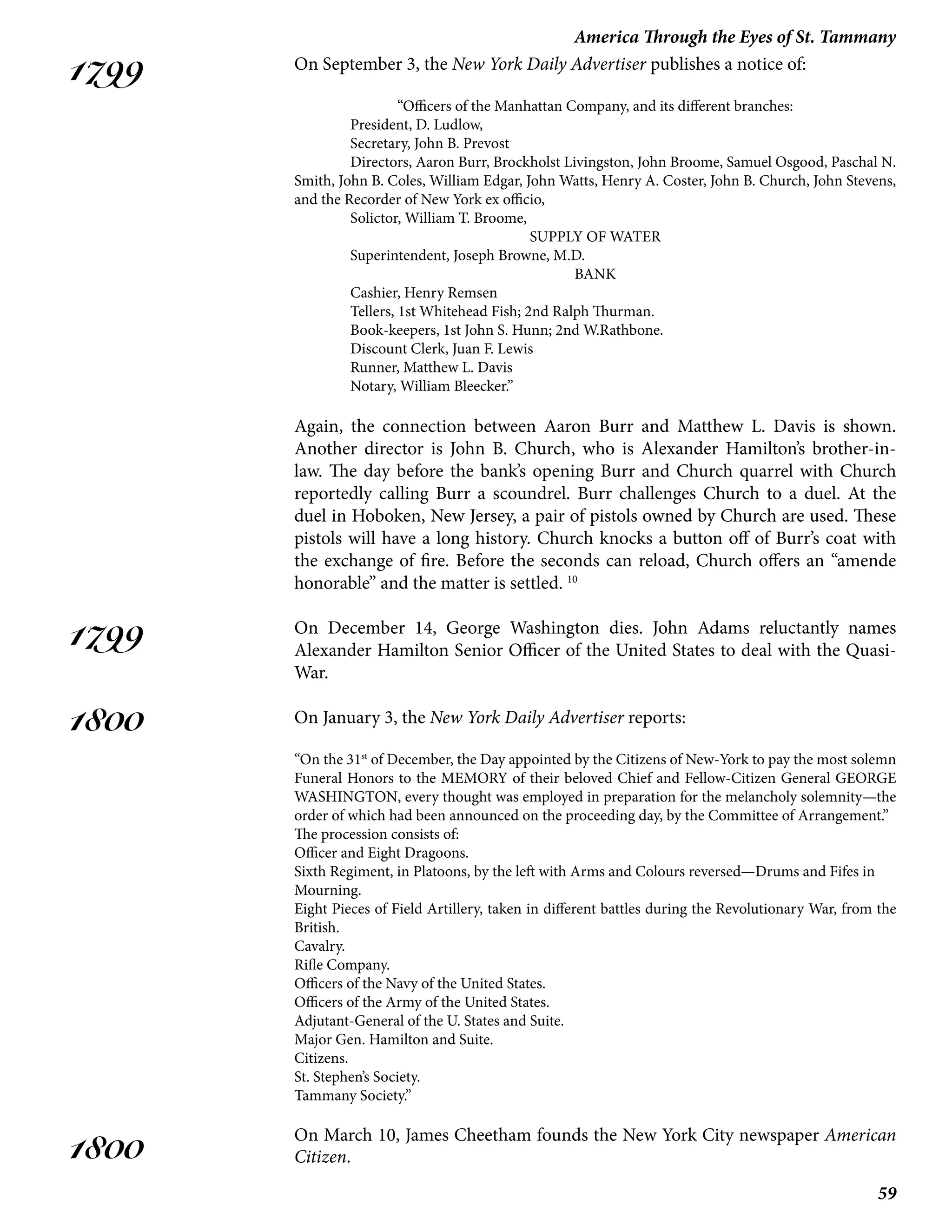 59
America Through the Eyes of St. Tammany
1799
1799
1800
1800
On September 3, the New York Daily Advertiser publishes a notice of:
“Officers of the Manhattan Company, and its different branches:
	 President, D. Ludlow,
	 Secretary, John B. Prevost
	 Directors, Aaron Burr, Brockholst Livingston, John Broome, Samuel Osgood, Paschal N.
Smith, John B. Coles, William Edgar, John Watts, Henry A. Coster, John B. Church, John Stevens,
and the Recorder of New York ex officio,
	 Solictor, William T. Broome,
SUPPLY OF WATER
	 Superintendent, Joseph Browne, M.D.
BANK
	 Cashier, Henry Remsen
	 Tellers, 1st Whitehead Fish; 2nd Ralph Thurman.
	 Book-keepers, 1st John S. Hunn; 2nd W.Rathbone.
	 Discount Clerk, Juan F. Lewis
	 Runner, Matthew L. Davis
	 Notary, William Bleecker.”
Again, the connection between Aaron Burr and Matthew L. Davis is shown.
Another director is John B. Church, who is Alexander Hamilton’s brother-in-
law. The day before the bank’s opening Burr and Church quarrel with Church
reportedly calling Burr a scoundrel. Burr challenges Church to a duel. At the
duel in Hoboken, New Jersey, a pair of pistols owned by Church are used. These
pistols will have a long history. Church knocks a button off of Burr’s coat with
the exchange of fire. Before the seconds can reload, Church offers an “amende
honorable” and the matter is settled. 10
On December 14, George Washington dies. John Adams reluctantly names
Alexander Hamilton Senior Officer of the United States to deal with the Quasi-
War.
On January 3, the New York Daily Advertiser reports:
“On the 31st
of December, the Day appointed by the Citizens of New-York to pay the most solemn
Funeral Honors to the MEMORY of their beloved Chief and Fellow-Citizen General GEORGE
WASHINGTON, every thought was employed in preparation for the melancholy solemnity—the
order of which had been announced on the proceeding day, by the Committee of Arrangement.”
The procession consists of:
Officer and Eight Dragoons.
Sixth Regiment, in Platoons, by the left with Arms and Colours reversed—Drums and Fifes in
Mourning.
Eight Pieces of Field Artillery, taken in different battles during the Revolutionary War, from the
British.
Cavalry.
Rifle Company.
Officers of the Navy of the United States.
Officers of the Army of the United States.
Adjutant-General of the U. States and Suite.
Major Gen. Hamilton and Suite.
Citizens.
St. Stephen’s Society.
Tammany Society.”
On March 10, James Cheetham founds the New York City newspaper American
Citizen.
 