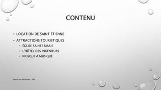 CONTENU
• LOCATION DE SAINT ÉTIENNE
• ATTRACTIONS TOURISTIQUES
• ÉGLISE SAINTE MARIE
• L'HÔTEL DES INGÉNIEURS
• KIOSQUE À MUSIQUE
Merel van den Broek / H3a
 