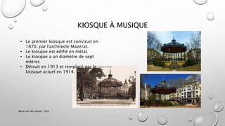 KIOSQUE À MUSIQUE
Merel van den Broek / H3a
• Le premier kiosque est construit en
1870, par l'architecte Mazerat.
• Le kiosque est édifié en métal.
• Le kiosque a un diamètre de sept
mètres
• Détruit en 1913 et remplacé par le
kiosque actuel en 1914.
 