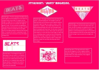 STYLESHEET: ‘BEATS’ MAGAZINE.
Potential logo 1: The font used gives the letters more
impact against the pink backgound as each letter has
a repeat outline 3x per letter. It’s angular and has
straight cut edges that ‘cut’ the glowing background.
It links well with music as it connotes the ridges en-
graved in vinyls. The two contrasts are appealing as
they add texture and dimension to the logo. The soft
pink glow is meant to emulate that of neon lights
found at the target audience’s favourite clubs and fes-
tivals. To improve this further in photoshop I would
make the glow more luminescent and put the letters
in better focus.
Potential logo 2: This logo is the first of the one’s that incor-
porate a pictured background. The triangles in pink and
white add stlye and the diamond outline signifies opulence
and power. Again this logo uses a glow as it gives a ‘softer’
appearance. In lighting , natural light depicts females as as
kind and alluring beings and so the use of the glow associ-
ates my company with those traits. The title uses a futuristic,
block lettered font that is dense, which makes the title have
more impact as it is the main focus of the image. As well as it
is in a contrasting colour to stand out from the distracting
background. This logo is better than ‘mixmag’ or ‘Q’ as ex-
plained it has many other aspects to make it unique other
than just a simple font and colour like they have used in
their designs.
Potential logo 3: The pictured heart aims to represent
how my magazine is one that cares about their audi-
ence, the title, the passion my audience has for music,
as well as the extent of the need for my magazine–
without it its life threatening for them!! As the picture
is rather detailed the title font has been kept simple so
overall my logo is easy to process by my target audi-
ence.
Potential logo 4: The backgound image as an
alternative to the one used in 3. Its simplicity
is still effective as the eye wonders away from
the text to see it extend almost off the page
as well as it is in a separate colour which also
draws attention. The gradient from white to
pink works well as it makes the text appear
more fluid and predictable.
Potential logo idea 5: This logo particularly makes it
clear that my magazine is a music magazine without
seeing the magazine itself. The fact that the drums are
painted reflects the artistic elements of the magazine
and the union of art and music.
 