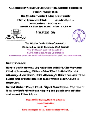 St. Tammany Social Services Network Monthly Luncheon
Friday, March 10th
The Windsor Senior Living Community
1770 N. Causeway Blvd. Mandeville, LA
Networking: 11:30 - Noon
Lunch & Guest Speakers: Noon - 1:00 PM
Hosted by
The Windsor Senior Living Community
Co-hosted by the St. Tammany SALT Council
The $10 lunch cost will benefit the
Gulf Coast Elder Abuse Conference
Scholarship Fund for Adult Protective Services and Law Enforcement.
Guest Speakers:
Harold Bartholomew Jr.; Assistant District Attorney and
Chief of Screening, Office of the 22nd Judicial District
Attorney - How the District Attorney’s Office can assist the
public and professionals in cases where Elder Abuse is
suspected.
Gerald Sticker; Police Chief, City of Mandeville - The role of
local law enforcement in helping the public understand
and report Elder Abuse.
Please RSVP by Thursday, March 9th at Noon to:
Events@STSALT.ORG
Or
Leave a message on the SALT Events line at 985-809-5455.
 