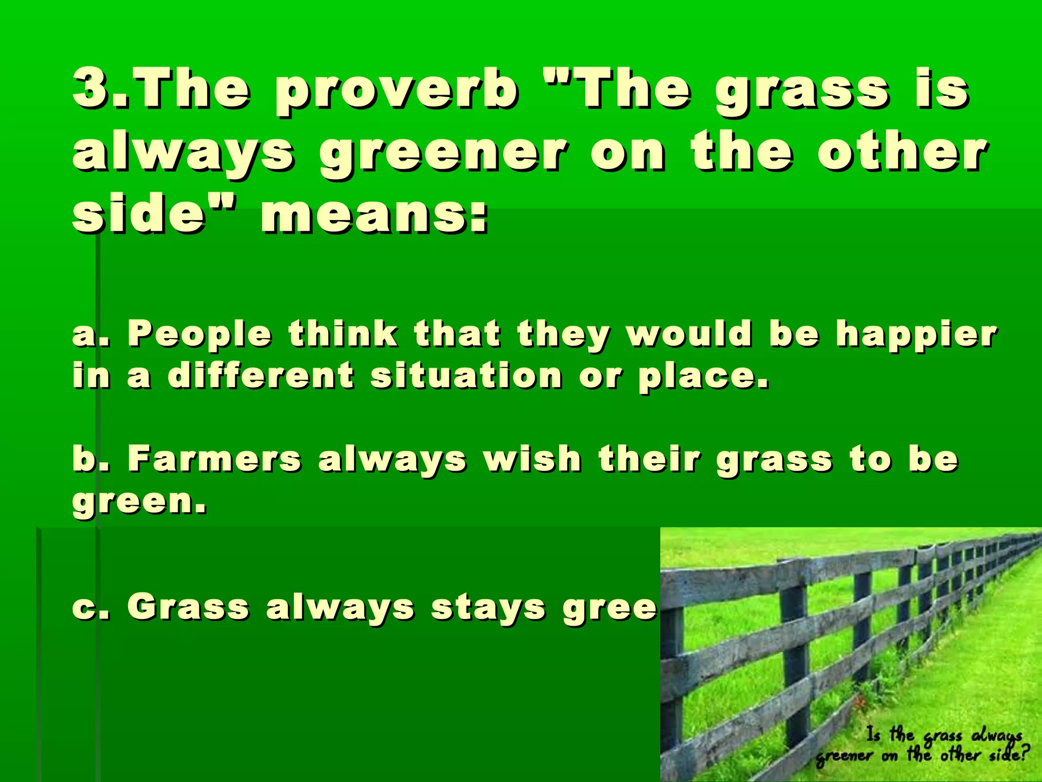 3.The proverb "The grass is3.The proverb "The grass is
always greener on the otheralways greener on the other
side" means:side" means:
a. People think that they would be happiera. People think that they would be happier
in a different situation or place.in a different situation or place.
b. Farmers always wish their grass to beb. Farmers always wish their grass to be
green.green.
c. Grass always stays green.c. Grass always stays green.
 