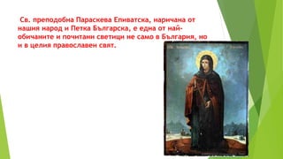Св. преподобна Параскева Епиватска, наричана от
нашия народ и Петка Българска, е една от най-
обичаните и почитани светици не само в България, но
и в целия православен свят.
 