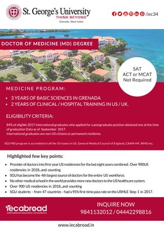 M E D I C I N E P R O G R A M :
DOCTOR OF MEDICINE (MD) DEGREE
Providerof doctorsintofirst-year USresidenciesfor thelasteight yearscombined. Over900US
residencies in 2018...and counting 
SGUhasbecome the 4thlargestsource ofdoctors forthe entire US workforce.
Noother medicalschoolin theworld providesmorenew doctorstothe UShealthcaresystem. 
Over 900 US residencies in 2018...and counting  
SGU students - from 47 countries -hada 95%first-timepass rateonthe USMLE Step 1 in 2017.
Highlighted few key points:
9841132012 / 04442298816
/iec34
www.iecabroad.in
INQUIRE NOW
SGU MD program is accredited in all the 50 states in US, General Medical Council of England, CAAM-HP, WHO etc,
3 YEARS OF BASIC SCIENCES IN GRENADA
2 YEARS OF CLINICAL / HOSPITAL TRAINING IN US / UK. 
SAT
ACT or MCAT
Not Required
84% of eligible 2017 international graduates who applied for a postgraduate position obtained one at the time
of graduation Data as of  September  2017.
International graduates are non-US citizens or permanent residents.
ELIGIBILITY CRITERIA:
 