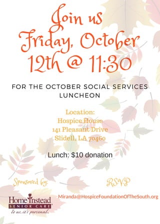 FOR THE OCTOBER SOCIAL SERVICES
LUNCHEON
Join us 
Friday, October
12th @ 11:30
Location:
Hospice House
141 Pleasant Drive
Slidell, LA 70460
Sponsored by: R.S.V.P
Miranda@HospiceFoundationOfTheSouth.org
Lunch: $10 donation
 