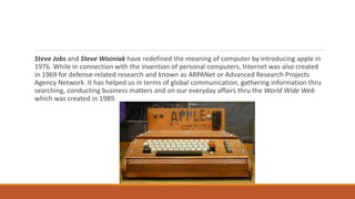 Steve Jobs and Steve Wozniak have redefined the meaning of computer by introducing apple in
1976. While in connection with the invention of personal computers, Internet was also created
in 1969 for defense-related research and known as ARPANet or Advanced Research Projects
Agency Network. It has helped us in terms of global communication, gathering information thru
searching, conducting business matters and on our everyday affairs thru the World Wide Web
which was created in 1989.
 