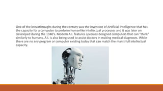 One of the breakthroughs during the century was the invention of Artificial Intelligence that has
the capacity for a computer to perform humanlike intellectual processes and it was later on
developed during the 1940’s. Modern A.I. features specially designed computers that can "think"
similarly to humans. A.I. is also being used to assist doctors in making medical diagnoses. While
there are no any program or computer existing today that can match the man's full intellectual
capacity.
 