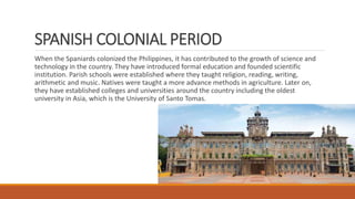SPANISH COLONIAL PERIOD
When the Spaniards colonized the Philippines, it has contributed to the growth of science and
technology in the country. They have introduced formal education and founded scientific
institution. Parish schools were established where they taught religion, reading, writing,
arithmetic and music. Natives were taught a more advance methods in agriculture. Later on,
they have established colleges and universities around the country including the oldest
university in Asia, which is the University of Santo Tomas.
 