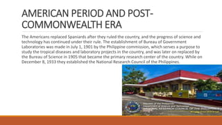 AMERICAN PERIOD AND POST-
COMMONWEALTH ERA
The Americans replaced Spaniards after they ruled the country, and the progress of science and
technology has continued under their rule. The establishment of Bureau of Government
Laboratories was made in July 1, 1901 by the Philippine commission, which serves a purpose to
study the tropical diseases and laboratory projects in the country, and was later on replaced by
the Bureau of Science in 1905 that became the primary research center of the country. While on
December 8, 1933 they established the National Research Council of the Philippines.
 