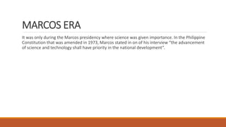 MARCOS ERA
It was only during the Marcos presidency where science was given importance. In the Philippine
Constitution that was amended in 1973, Marcos stated in on of his interview “the advancement
of science and technology shall have priority in the national development”.
 