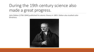 During the 19th century science also
made a great progress.
John Dalton (1766-1844) published his atomic theory in 1803. Dalton also studied color
blindness.
 
