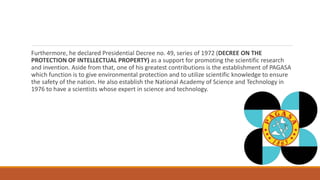 Furthermore, he declared Presidential Decree no. 49, series of 1972 (DECREE ON THE
PROTECTION OF INTELLECTUAL PROPERTY) as a support for promoting the scientific research
and invention. Aside from that, one of his greatest contributions is the establishment of PAGASA
which function is to give environmental protection and to utilize scientific knowledge to ensure
the safety of the nation. He also establish the National Academy of Science and Technology in
1976 to have a scientists whose expert in science and technology.
 