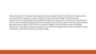 It was during the 5th republic where government provided 3,500 scholarships for students who
are interested in taking up courses related to science and technology. Schools became
modernized and updated by having additional high-tech equipment. It was also during this time
when science and technology personnel were given priority by the government by approving the
Republic Act No. 8439 in 1997 which is entitled “Magna Carta for Science and Technology
Personnel”. Its purpose is to give incentives and rewards to people who made an impact and was
influential in the field of Science and Technology.
 