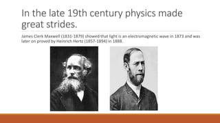 In the late 19th century physics made
great strides.
James Clerk Maxwell (1831-1879) showed that light is an electromagnetic wave in 1873 and was
later on proved by Heinrich Hertz (1857-1894) in 1888.
 