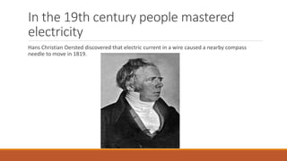 In the 19th century people mastered
electricity
Hans Christian Oersted discovered that electric current in a wire caused a nearby compass
needle to move in 1819.
 