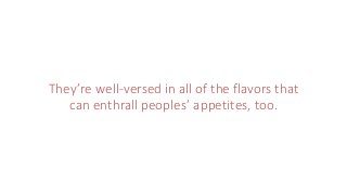They’re well-versed in all of the flavors that
can enthrall peoples’ appetites, too.
 