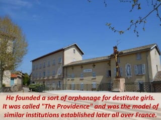 He founded a sort of orphanage for destitute girls.
It was called "The Providence" and was the model of
similar institutions established later all over France.
 