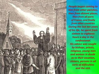 People began coming to
him from other parishes,
then from distant places,
then from all parts
of France, and finally
from other countries
During the last ten years
of his life, he spent from
sixteen to eighteen
hours a day in the
confessional.
His advice was sought
by bishops, priests,
religious, young men
and women in doubt
as to their vocation,
sinners, persons in all
sorts of difficulties
and the sick.
 