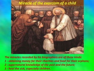 The miracles recorded by his biographers are of three kinds:
1 - obtaining money for their charities and food for their orphans;
2 - supernatural knowledge of the past and the future;
3 - heal the sick, especially children.
Miracle of the exorcism of a child
 