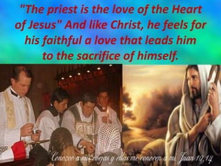 "The priest is the love of the Heart
of Jesus" And like Christ, he feels for
his faithful a love that leads him
to the sacrifice of himself.
 