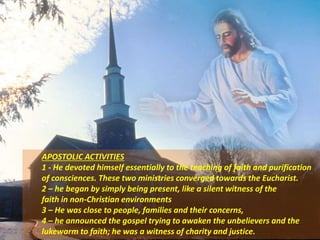 APOSTOLIC ACTIVITIES
1 - He devoted himself essentially to the teaching of faith and purification
of consciences. These two ministries converged towards the Eucharist.
2 – he began by simply being present, like a silent witness of the
faith in non-Christian environments
3 – He was close to people, families and their concerns,
4 – he announced the gospel trying to awaken the unbelievers and the
lukewarm to faith; he was a witness of charity and justice.
 