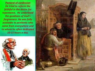 Pastoral of confession
He tried to reform the
faithful in the desire for
repentance. He underlined
the goodness of God's
forgiveness. He was fully
available to penitents who
came from everywhere and
to whom he often dedicated
10-15 hours a day.
 