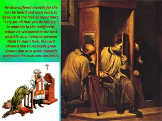 He also suffered morally for the
sins he heard and even more so
because of the lack of repentance:
“I cry for all that you do not cry ”.
In addition to the indifferent,
whom he welcomed in the best
possible way, trying to awaken
them to God's love, the Lord
allowed him to reconcile great
sinners and also guide towards
perfection the souls who desired it.
 