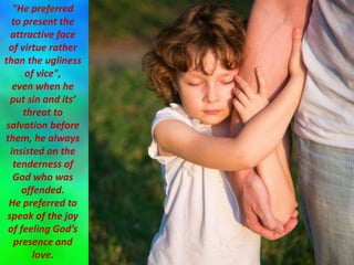 "He preferred
to present the
attractive face
of virtue rather
than the ugliness
of vice",
even when he
put sin and its’
threat to
salvation before
them, he always
insisted on the
tenderness of
God who was
offended.
He preferred to
speak of the joy
of feeling God’s
presence and
love.
 