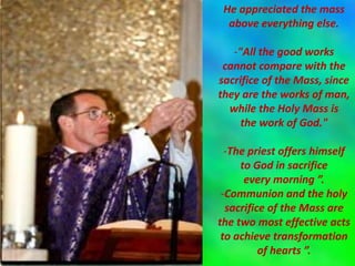He appreciated the mass
above everything else.
-"All the good works
cannot compare with the
sacrifice of the Mass, since
they are the works of man,
while the Holy Mass is
the work of God."
-The priest offers himself
to God in sacrifice
every morning ”.
-Communion and the holy
sacrifice of the Mass are
the two most effective acts
to achieve transformation
of hearts ”.
 