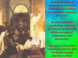 Despite the influx of
penitents, he prepared
diligently and in silence
for more than a quarter
of an hour.
He celebrated with
recollection, revealing
his attitude of adoration
in the moments of
consecration and
communion.
"The cause of the priest's
relaxation is that he does
not devote enough
attention to Mass.
 