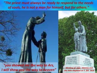 "The priest must always be ready to respond to the needs
of souls, he is not a man for himself, but for others."
“you showed me the way to Ars,
I will show you the way to heaven”
Meeting of Juan Vianney and
the little shepherd on 5 feb 1818
 