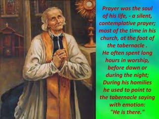 Prayer was the soul
of his life, - a silent,
contemplative prayer;
most of the time in his
church, at the foot of
the tabernacle .
He often spent long
hours in worship,
before dawn or
during the night;
During his homilies
he used to point to
the tabernacle saying
with emotion:
"He is there."
 