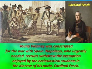 Young Vianney was conscripted
for the war with Spain. Napoleon, who urgently
needed recruits withdrew the exemption
enjoyed by the ecclesiastical students in
the diocese of his uncle, Cardinal Fesch.
Cardinal Fesch
 
